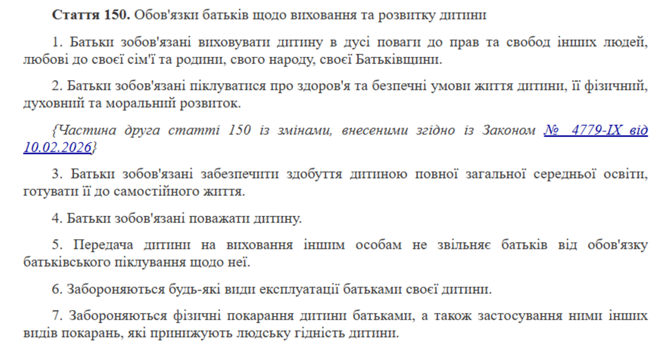 Стаття 150. Обов'язки батьків щодо виховання та розвитку дитини  1. Батьки зобов'язані виховувати дитину в дусі поваги до прав та свобод інших людей, любові до своєї сім'ї та родини, свого народу, своєї Батьківщини.  2. Батьки зобов'язані піклуватися про здоров'я та безпечні умови життя дитини, її фізичний, духовний та моральний розвиток.  {Частина друга статті 150 із змінами, внесеними згідно із Законом № 4779-IX від 10.02.2026}  3. Батьки зобов'язані забезпечити здобуття дитиною повної загальної середньої освіти, готувати її до самостійного життя.  4. Батьки зобов'язані поважати дитину.  5. Передача дитини на виховання іншим особам не звільняє батьків від обов'язку батьківського піклування щодо неї.  6. Забороняються будь-які види експлуатації батьками своєї дитини.  7. Забороняються фізичні покарання дитини батьками, а також застосування ними інших видів покарань, які принижують людську гідність дитини.